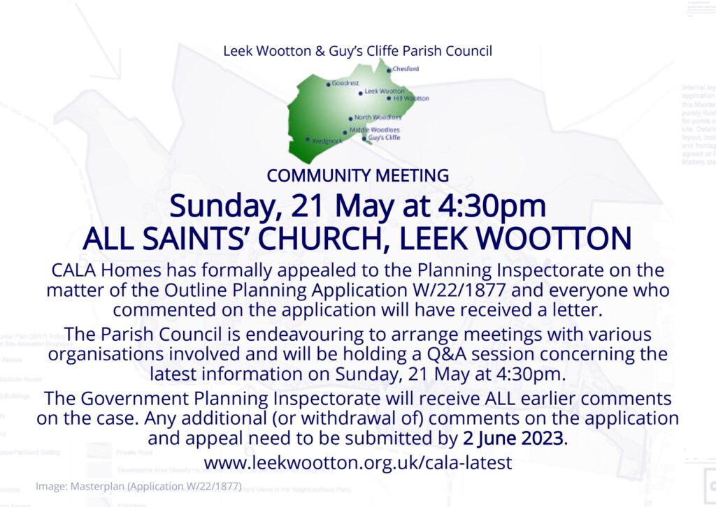 Sunday, 21 May at 4:30pm
ALL SAINTS’ CHURCH, LEEK WOOTTON 
CALA Homes has formally appealed to the Planning Inspectorate on the matter of the Outline Planning Application W/22/1877 and everyone who commented on the application will have received a letter.
The Parish Council is endeavouring to arrange meetings with various organisations involved and will be holding a Q&A session concerning the latest information on Sunday, 21 May at 4:30pm.
The Government Planning Inspectorate will receive ALL earlier comments on the case. Any additional (or withdrawal of) comments on the application and appeal need to be submitted by 2 June 2023.
www.leekwootton.org.uk/cala-latest